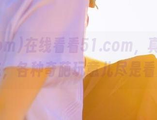 在线看看51.com，真是人间百态，各种奇葩玩意儿尽是看点。