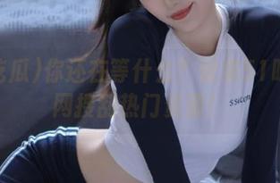 你还在等什么？快来51吃瓜官网搜刮热门资源！