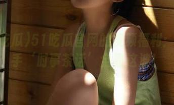 51吃瓜官网的视频福利：第一手‘时事茶话’全靠这波！