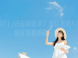 还在用安卓？看这黑料51教你如何颠覆你的三观！