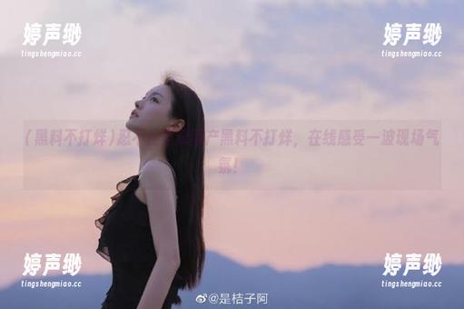 忍不住登录国产黑料不打烊，在线感受一波现场气氛！