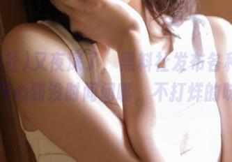 又夜深了，黑料社发布各种新鲜事，开心到没时间闭嘴，不打烊的味道！